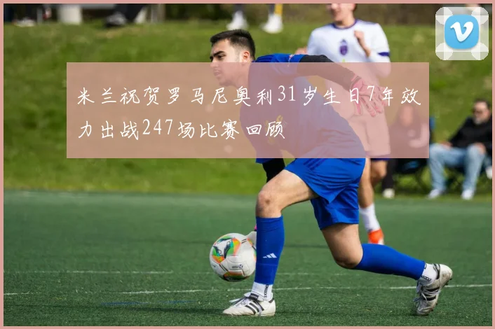 米兰祝贺罗马尼奥利31岁生日7年效力出战247场比赛回顾