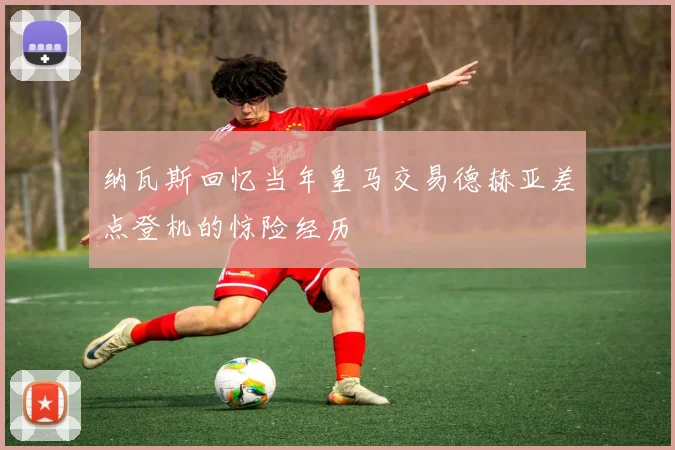 纳瓦斯回忆当年皇马交易德赫亚差点登机的惊险经历
