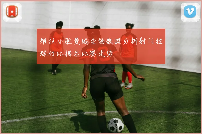 维拉小胜曼城全场数据分析射门控球对比揭示比赛走势