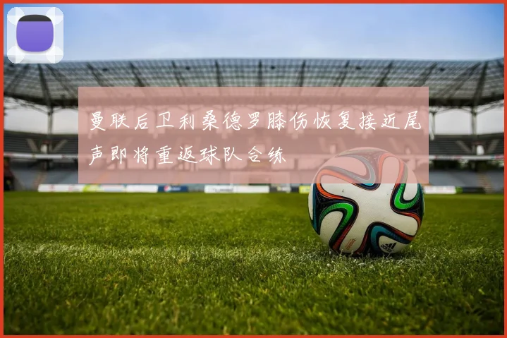 曼联后卫利桑德罗膝伤恢复接近尾声即将重返球队合练