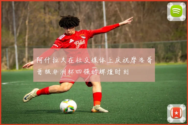 阿什拉夫在社交媒体上庆祝摩洛哥晋级非洲杯四强的辉煌时刻