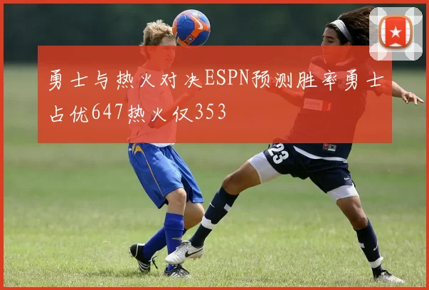 勇士与热火对决ESPN预测胜率勇士占优647热火仅353
