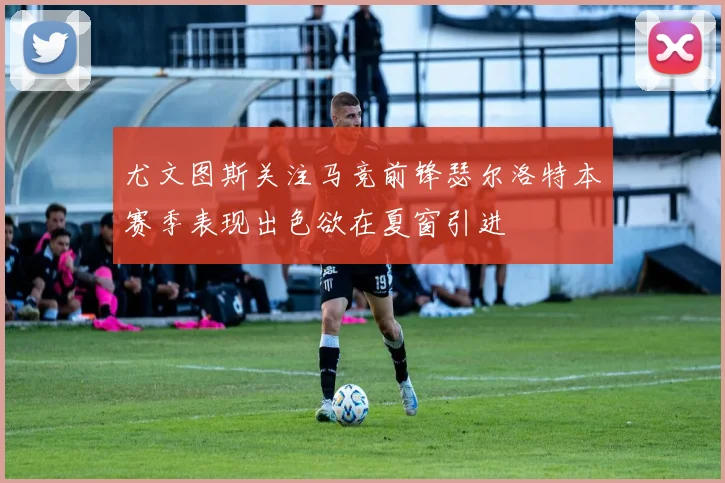 尤文图斯关注马竞前锋瑟尔洛特本赛季表现出色欲在夏窗引进