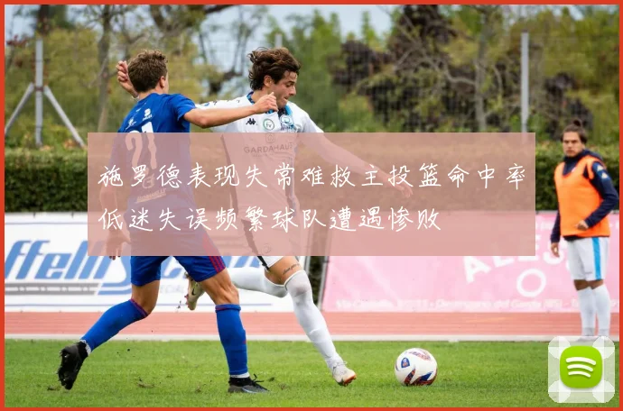 施罗德表现失常难救主投篮命中率低迷失误频繁球队遭遇惨败
