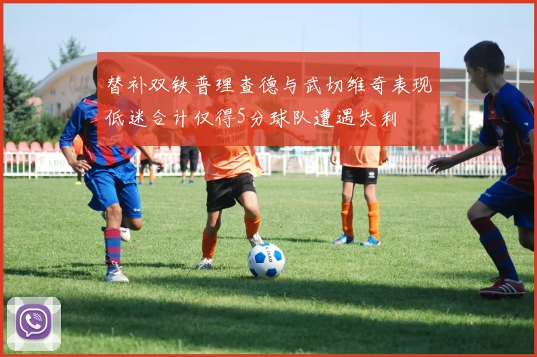 替补双铁普理查德与武切维奇表现低迷合计仅得5分球队遭遇失利