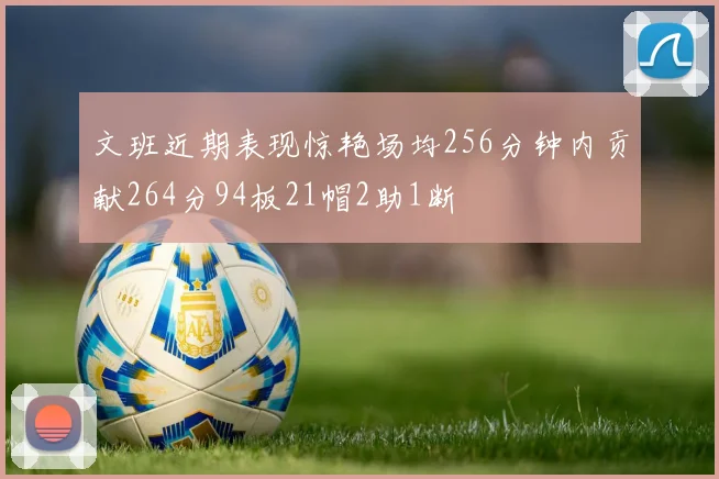 文班近期表现惊艳场均256分钟内贡献264分94板21帽2助1断