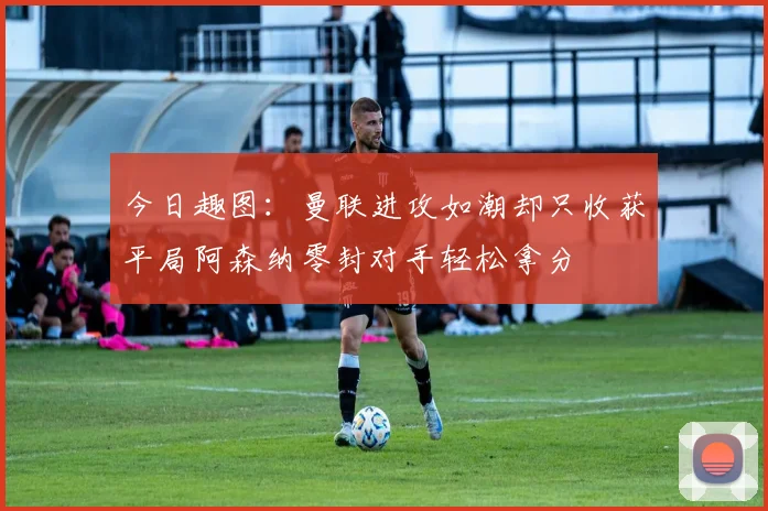今日趣图：曼联进攻如潮却只收获平局阿森纳零封对手轻松拿分