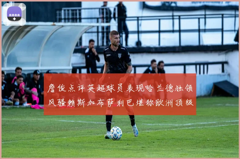詹俊点评英超球员表现哈兰德独领风骚赖斯加布萨利巴堪称欧洲顶级