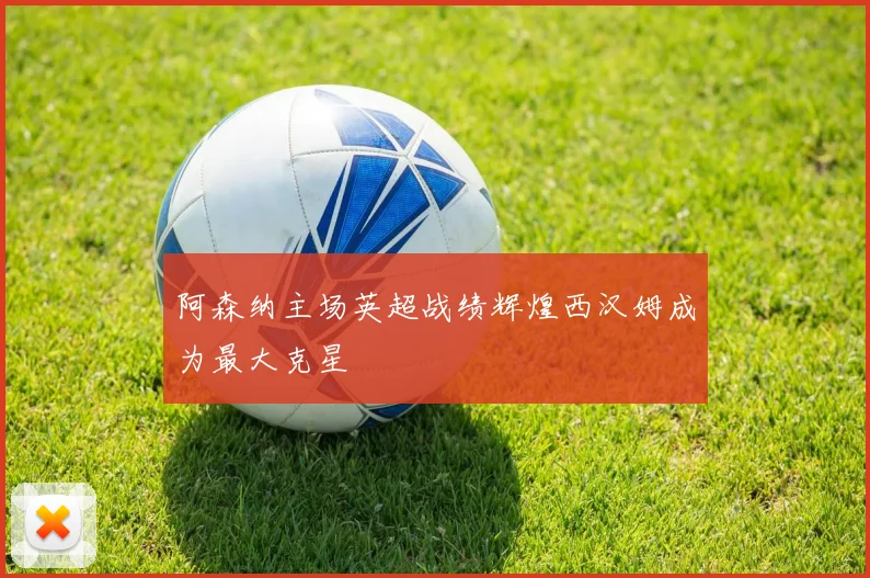 阿森纳主场英超战绩辉煌西汉姆成为最大克星