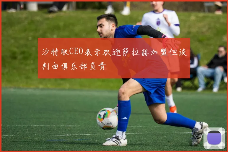 沙特联CEO表示欢迎萨拉赫加盟但谈判由俱乐部负责