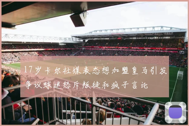 17岁卡尔社媒表态想加盟皇马引发争议球迷怒斥叛徒和疯子言论