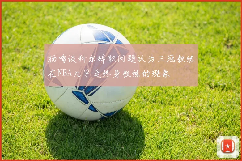 杨鸣谈科尔辞职问题认为三冠教练在NBA几乎是终身教练的现象