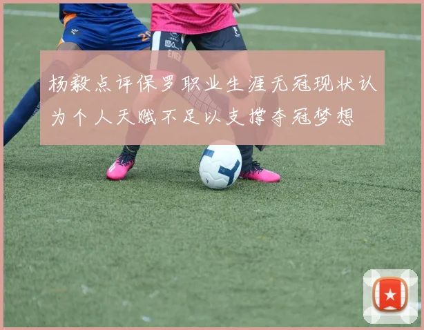 杨毅点评保罗职业生涯无冠现状认为个人天赋不足以支撑夺冠梦想