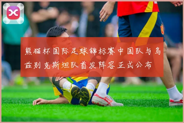 熊猫杯国际足球锦标赛中国队与乌兹别克斯坦队首发阵容正式公布