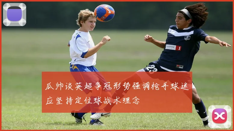 瓜帅谈英超争冠形势强调枪手球迷应坚持定位球战术理念