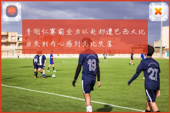 李刚仁赛前全力以赴却遭巴西大比分失利内心感到无比失落
