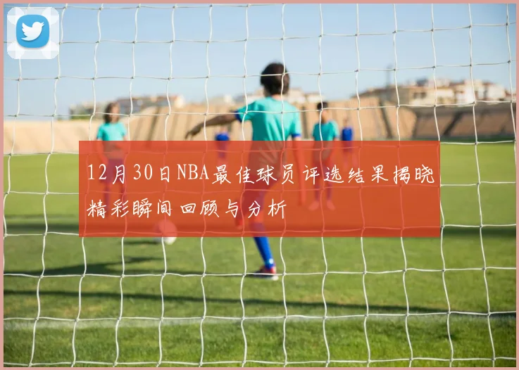 12月30日NBA最佳球员评选结果揭晓精彩瞬间回顾与分析