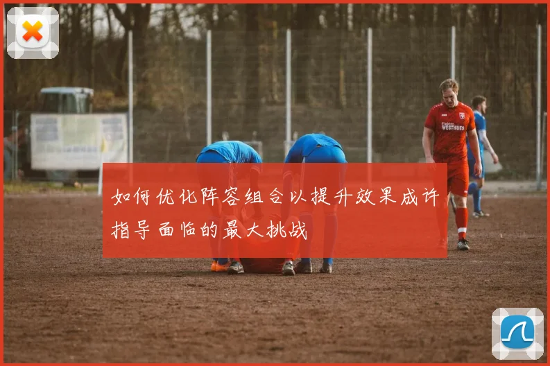 如何优化阵容组合以提升效果成许指导面临的最大挑战