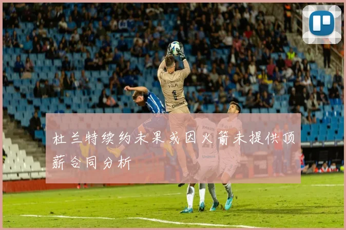 杜兰特续约未果或因火箭未提供顶薪合同分析