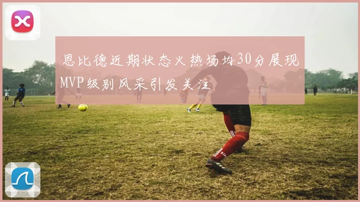 恩比德近期状态火热场均30分展现MVP级别风采引发关注
