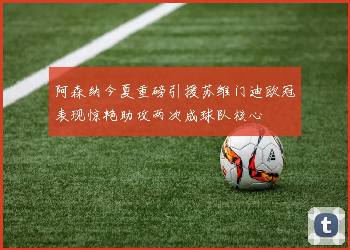 阿森纳今夏重磅引援苏维门迪欧冠表现惊艳助攻两次成球队核心