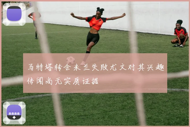 马特塔转会米兰失败尤文对其兴趣传闻尚无实质证据