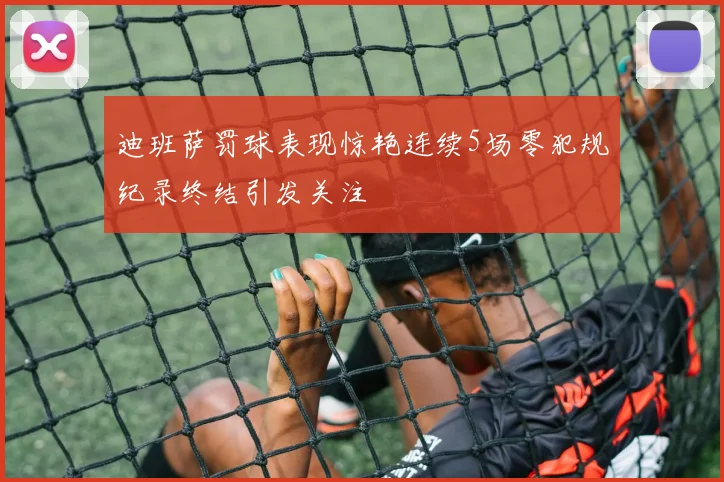 迪班萨罚球表现惊艳连续5场零犯规纪录终结引发关注