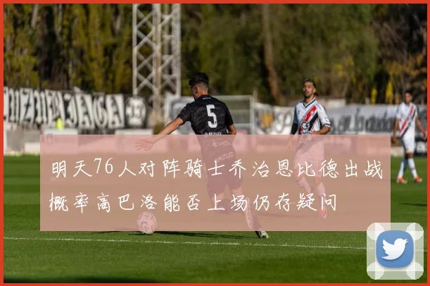 明天76人对阵骑士乔治恩比德出战概率高巴洛能否上场仍存疑问
