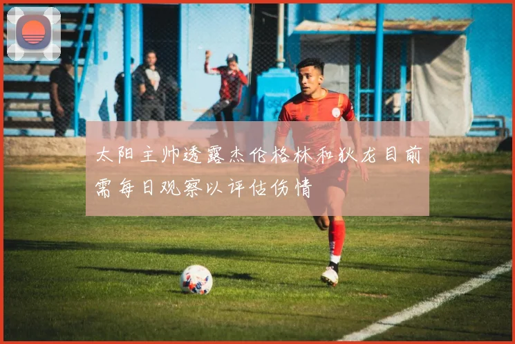 太阳主帅透露杰伦格林和狄龙目前需每日观察以评估伤情