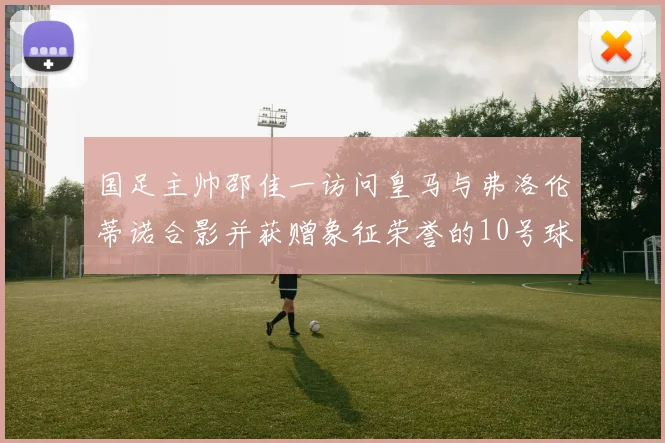 国足主帅邵佳一访问皇马与弗洛伦蒂诺合影并获赠象征荣誉的10号球衣