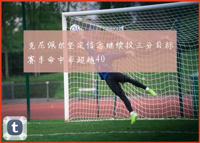 克尼佩尔坚定信念继续投三分目标赛季命中率超越40