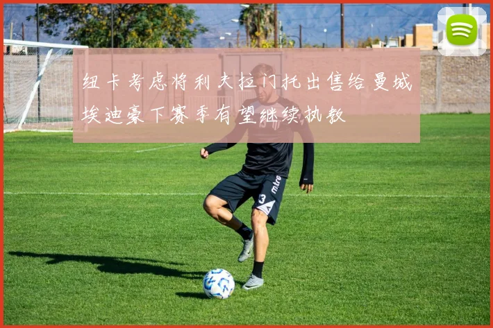 纽卡考虑将利夫拉门托出售给曼城埃迪豪下赛季有望继续执教