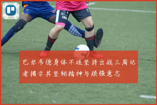 巴尔韦德身体不适坚持出战三周记者揭示其坚韧精神与顽强意志