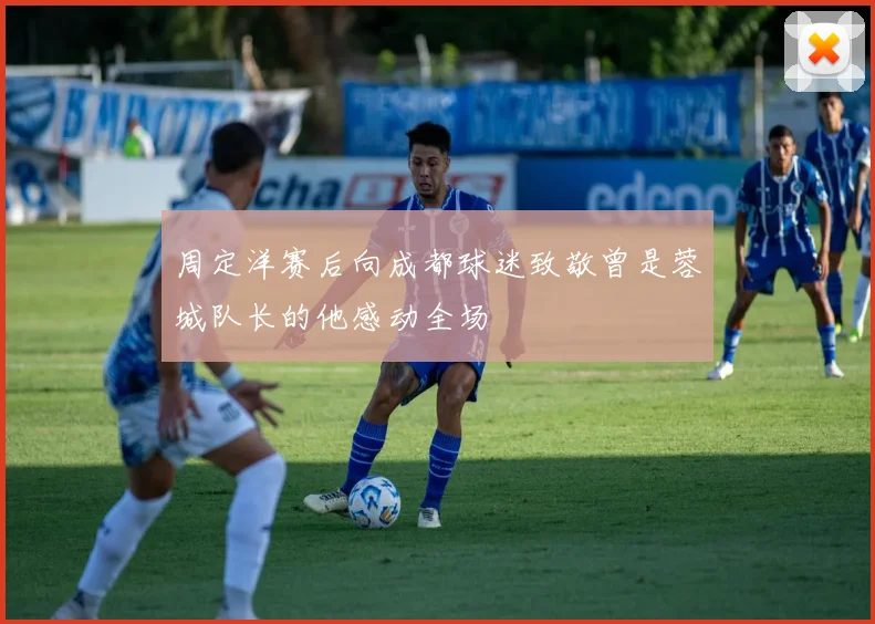 周定洋赛后向成都球迷致敬曾是蓉城队长的他感动全场